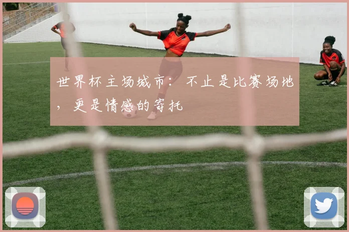 世界杯主场城市：不止是比赛场地，更是情感的寄托