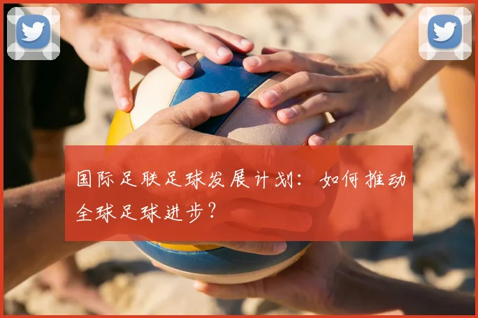 国际足联足球发展计划：如何推动全球足球进步？