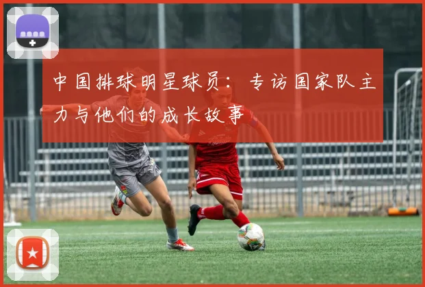 中国排球明星球员：专访国家队主力与他们的成长故事