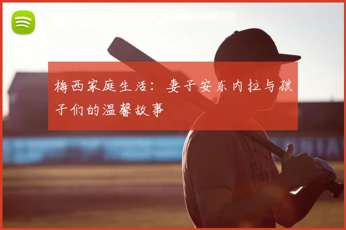 梅西家庭生活：妻子安东内拉与孩子们的温馨故事