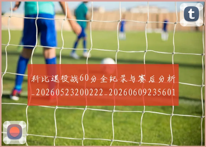 科比退役战60分全纪录与赛后分析_20260523200222_20260609235601