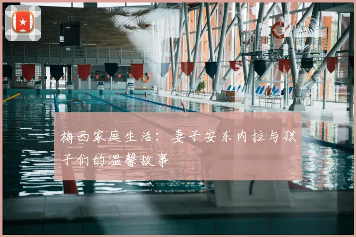 梅西家庭生活：妻子安东内拉与孩子们的温馨故事