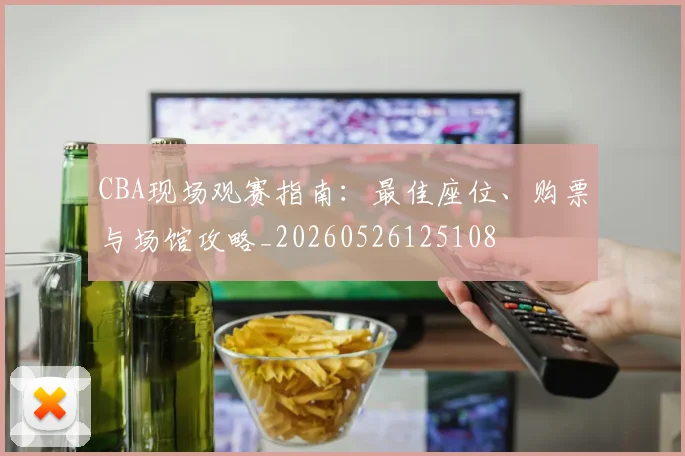 CBA现场观赛指南:最佳座位、购票与场馆攻略_20260526125108