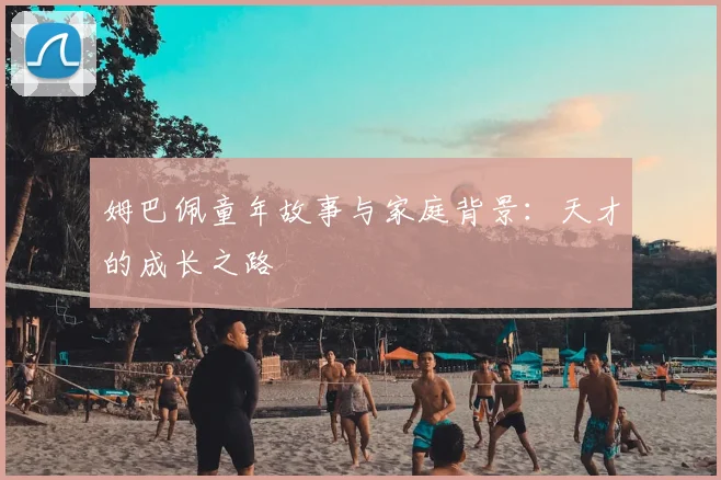 姆巴佩童年故事与家庭背景：天才的成长之路