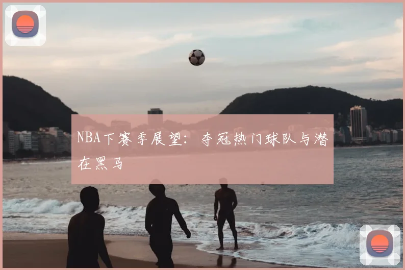 NBA下赛季展望：夺冠热门球队与潜在黑马