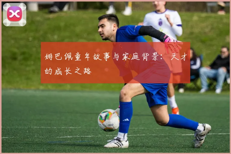 姆巴佩童年故事与家庭背景：天才的成长之路